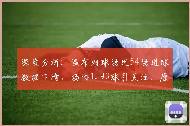 深度分析:温布利球场近54场进球数据下滑,场均1.93球引关注,原因何在?