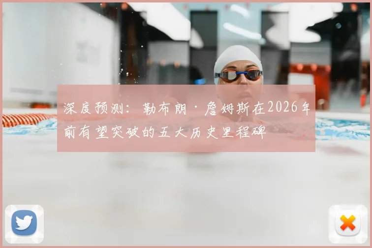 深度预测:勒布朗·詹姆斯在2026年前有望突破的五大历史里程碑