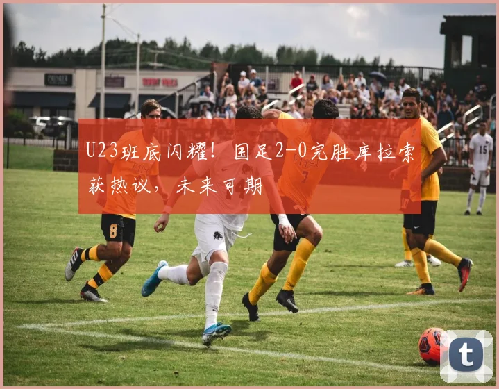 U23班底闪耀！国足2-0完胜库拉索获热议，未来可期