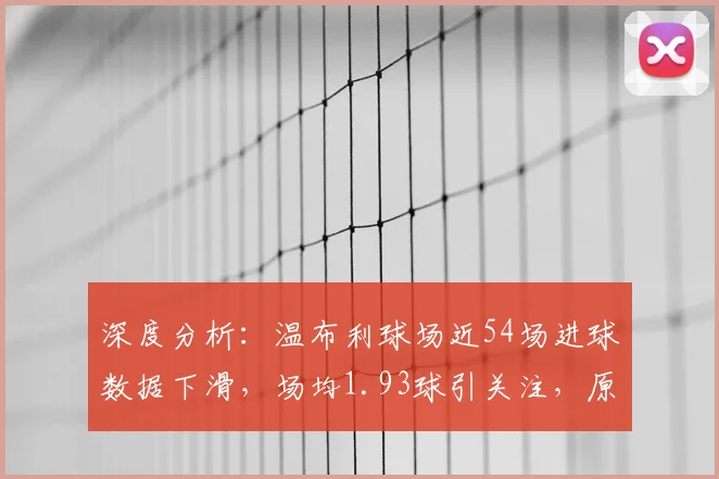 深度分析：温布利球场近54场进球数据下滑，场均1.93球引关注，原因何在？