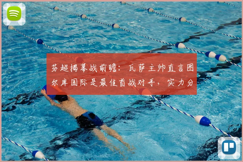 芬超揭幕战前瞻:瓦萨主帅直言图尔库国际是最佳首战对手,实力分析与赛事预测