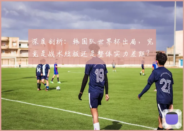 深度剖析：韩国队世界杯出局，究竟是战术短板还是整体实力差距？