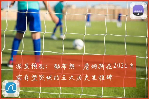 深度预测：勒布朗·詹姆斯在2026年前有望突破的五大历史里程碑