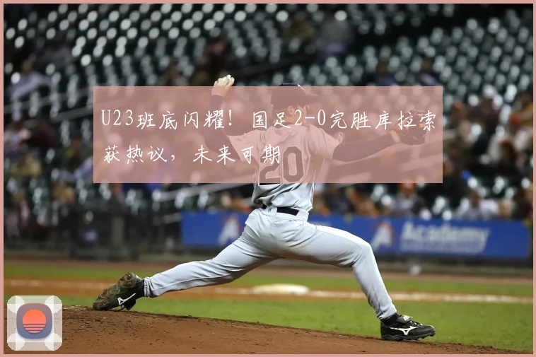 U23班底闪耀!国足2-0完胜库拉索获热议,未来可期