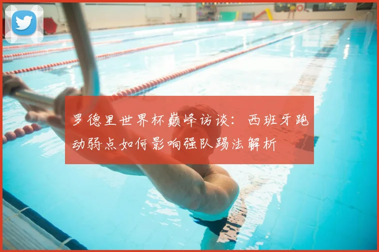 罗德里世界杯巅峰访谈：西班牙跑动弱点如何影响强队踢法解析